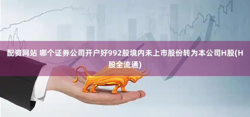 配资网站 哪个证券公司开户好992股境内未上市股份转为本公司H股(H股全流通)