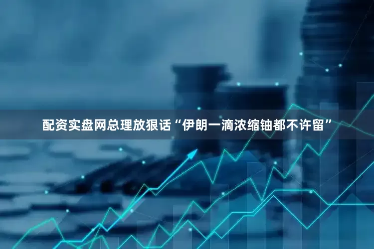 配资实盘网总理放狠话“伊朗一滴浓缩铀都不许留”