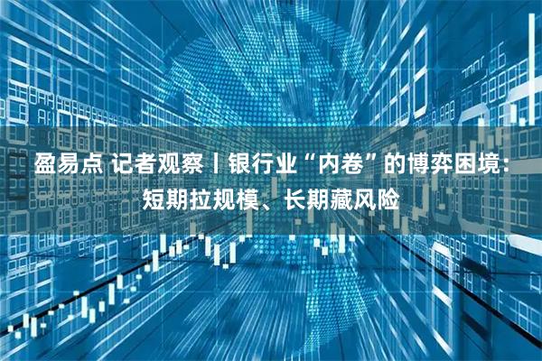 盈易点 记者观察丨银行业“内卷”的博弈困境:短期拉规模、长期藏风险