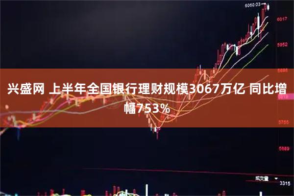兴盛网 上半年全国银行理财规模3067万亿 同比增幅753%