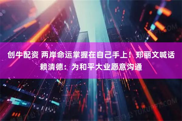 创牛配资 两岸命运掌握在自己手上！郑丽文喊话赖清德：为和平大业愿意沟通