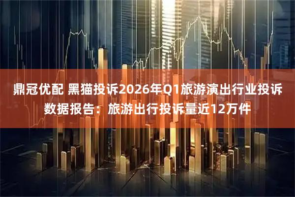 鼎冠优配 黑猫投诉2026年Q1旅游演出行业投诉数据报告：旅游出行投诉量近12万件