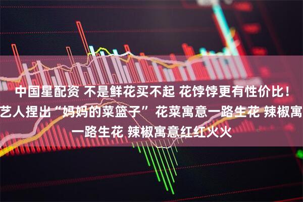 中国星配资 不是鲜花买不起 花饽饽更有性价比！“00后”手艺人捏出“妈妈的菜篮子” 花菜寓意一路生花 辣椒寓意红红火火