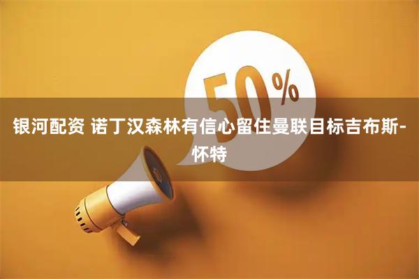 银河配资 诺丁汉森林有信心留住曼联目标吉布斯-怀特