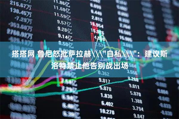 搭搭网 鲁尼怒批萨拉赫\＂自私\＂：建议斯洛特禁止他告别战出场