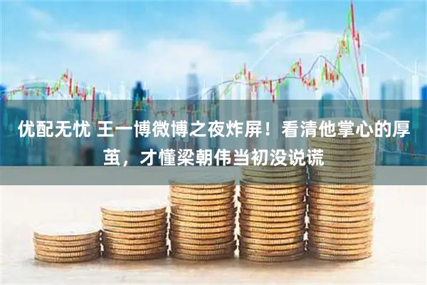 优配无忧 王一博微博之夜炸屏！看清他掌心的厚茧，才懂梁朝伟当初没说谎