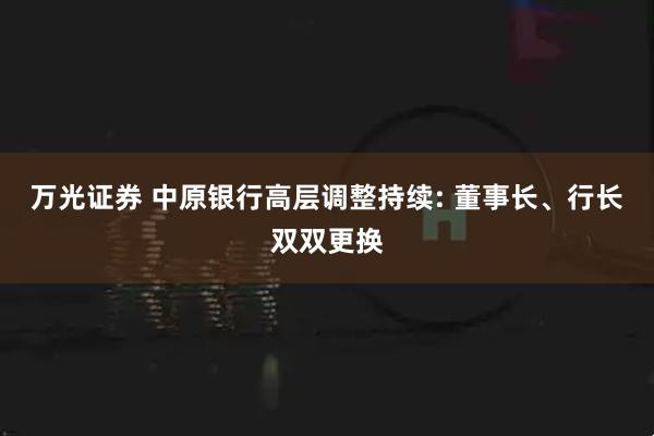 万光证券 中原银行高层调整持续: 董事长、行长双双更换