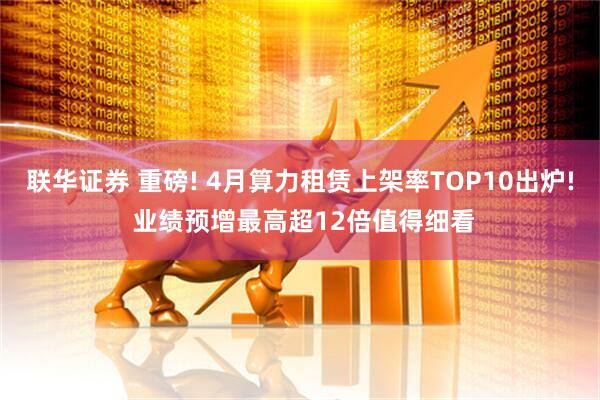 联华证券 重磅! 4月算力租赁上架率TOP10出炉! 业绩预增最高超12倍值得细看