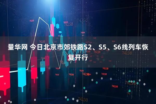 量华网 今日北京市郊铁路S2、S5、S6线列车恢复开行