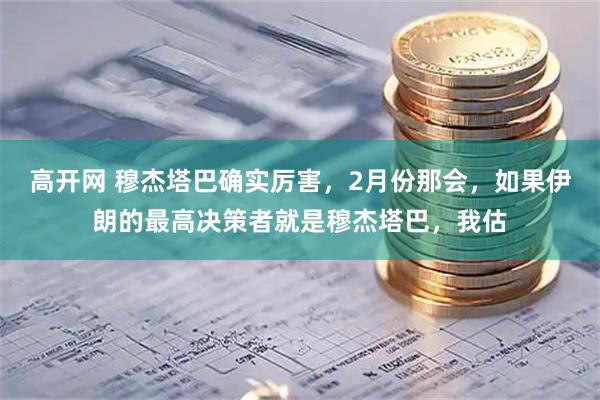 高开网 穆杰塔巴确实厉害，2月份那会，如果伊朗的最高决策者就是穆杰塔巴，我估