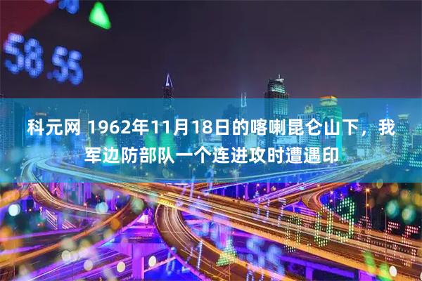 科元网 1962年11月18日的喀喇昆仑山下，我军边防部队一个连进攻时遭遇印
