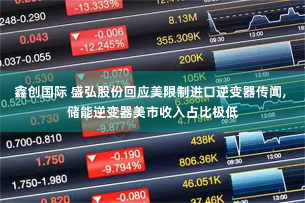 鑫创国际 盛弘股份回应美限制进口逆变器传闻, 储能逆变器美市收入占比极低