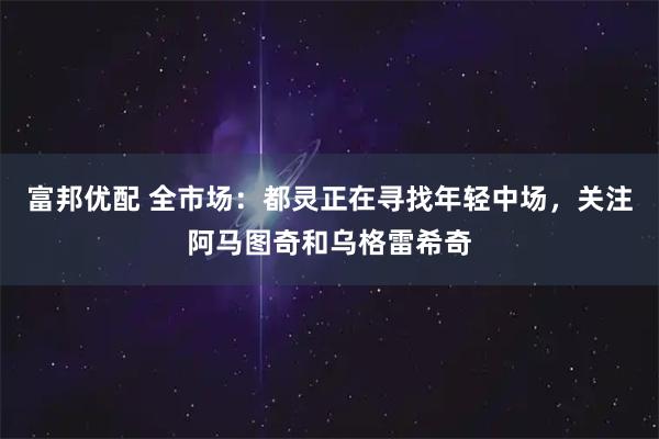 富邦优配 全市场：都灵正在寻找年轻中场，关注阿马图奇和乌格雷希奇