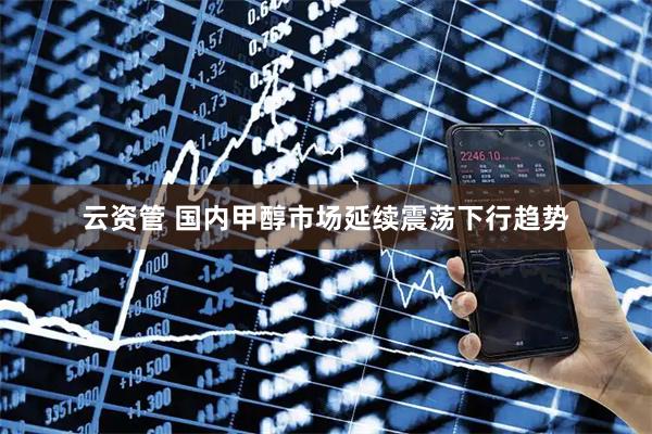 云资管 国内甲醇市场延续震荡下行趋势