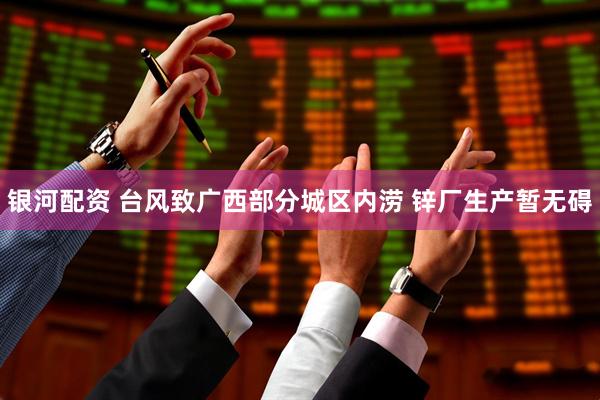 银河配资 台风致广西部分城区内涝 锌厂生产暂无碍