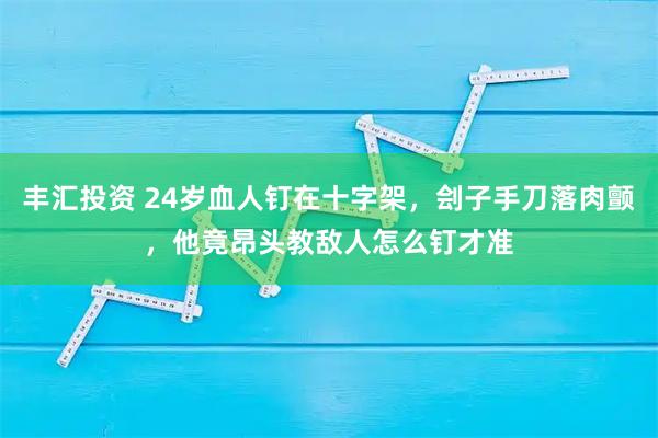 丰汇投资 24岁血人钉在十字架，刽子手刀落肉颤，他竟昂头教敌人怎么钉才准