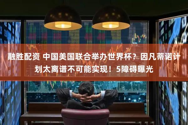 融胜配资 中国美国联合举办世界杯？因凡蒂诺计划太离谱不可能实现！5障碍曝光