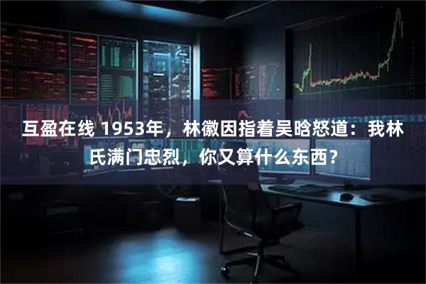 互盈在线 1953年，林徽因指着吴晗怒道：我林氏满门忠烈，你又算什么东西？