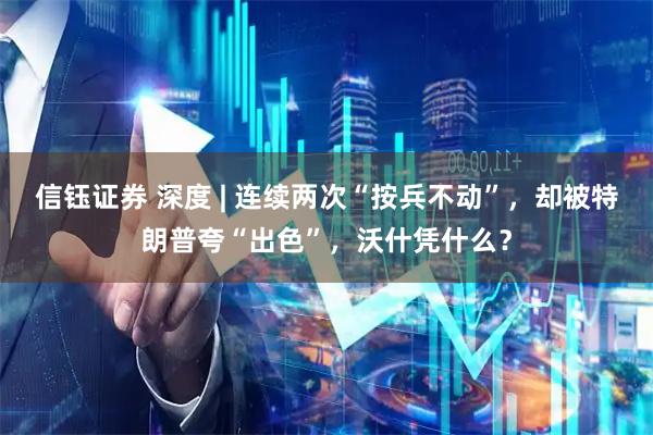 信钰证券 深度 | 连续两次“按兵不动”，却被特朗普夸“出色”，沃什凭什么？